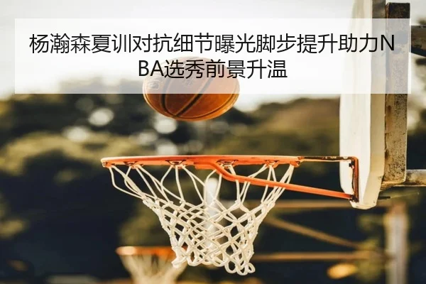 杨瀚森夏训对抗细节曝光脚步提升助力NBA选秀前景升温